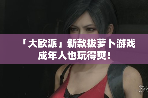 「大欧派」新款拔萝卜游戏成年人也玩得爽！