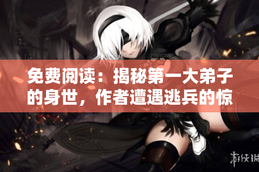 免费阅读：揭秘第一大弟子的身世，作者遭遇逃兵的惊心经历！