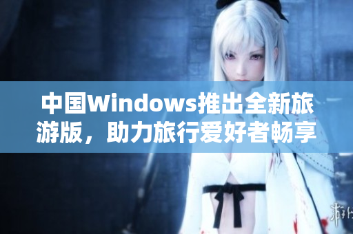 中国Windows推出全新旅游版，助力旅行爱好者畅享便捷！