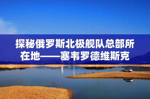 探秘俄罗斯北极舰队总部所在地——塞韦罗德维斯克