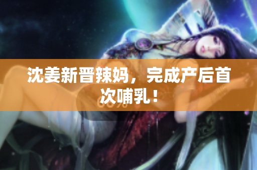 沈姜新晋辣妈，完成产后首次哺乳！