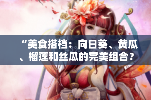 “美食搭档：向日葵、黄瓜、榴莲和丝瓜的完美组合？”