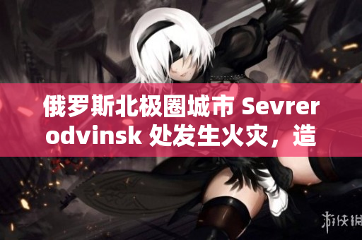 俄罗斯北极圈城市 Sevrerodvinsk 处发生火灾，造成大面积损失