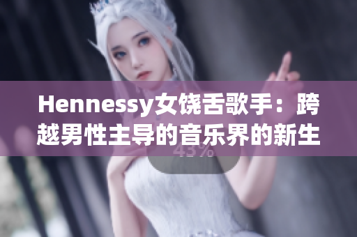 Hennessy女饶舌歌手：跨越男性主导的音乐界的新生力量