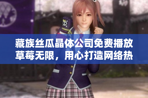 藏族丝瓜晶体公司免费播放草莓无限，用心打造网络热点