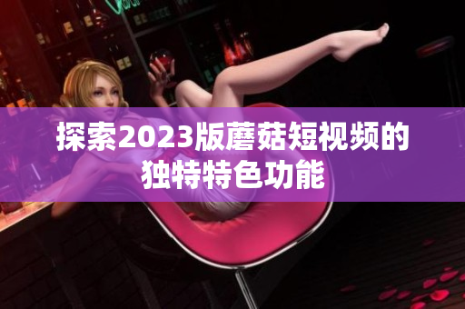 探索2023版蘑菇短视频的独特特色功能