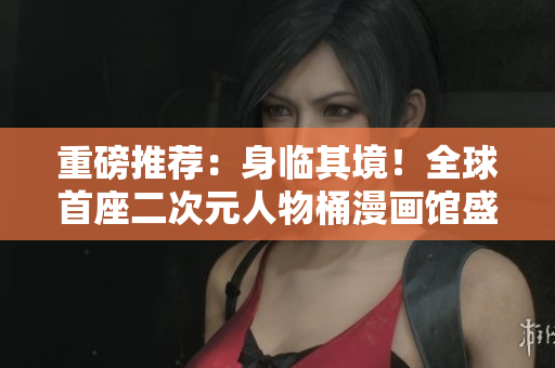 重磅推荐：身临其境！全球首座二次元人物桶漫画馆盛大开放！