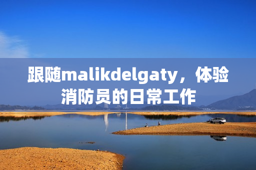 跟随malikdelgaty，体验消防员的日常工作