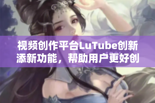 视频创作平台LuTube创新添新功能，帮助用户更好创作