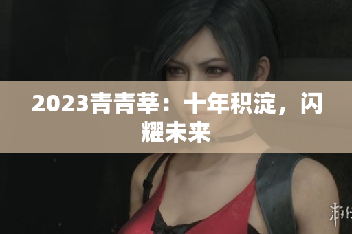 2023青青莘：十年积淀，闪耀未来