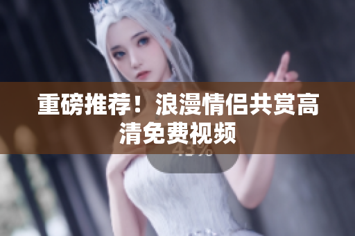 重磅推荐！浪漫情侣共赏高清免费视频