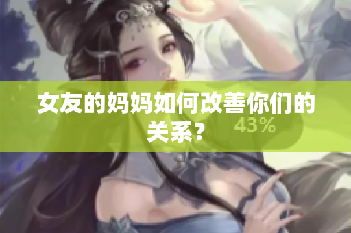 女友的妈妈如何改善你们的关系？