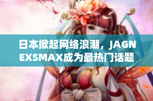 日本掀起网络浪潮，JAGNEXSMAX成为最热门话题