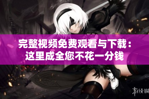 完整视频免费观看与下载：这里成全您不花一分钱
