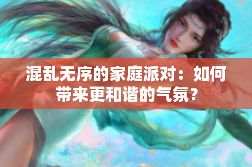 混乱无序的家庭派对：如何带来更和谐的气氛？