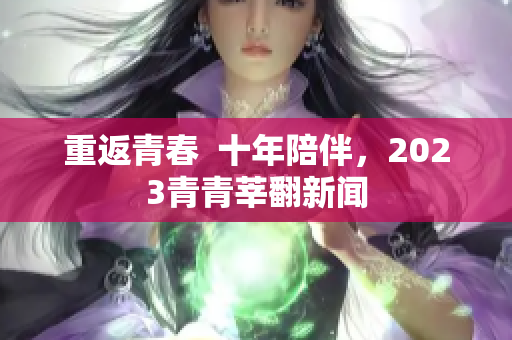 重返青春  十年陪伴，2023青青莘翻新闻