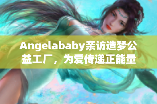 Angelababy亲访造梦公益工厂，为爱传递正能量