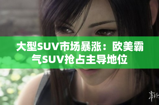 大型SUV市场暴涨：欧美霸气SUV抢占主导地位