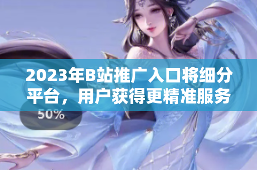 2023年B站推广入口将细分平台，用户获得更精准服务