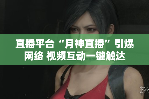 直播平台“月神直播”引爆网络 视频互动一键触达