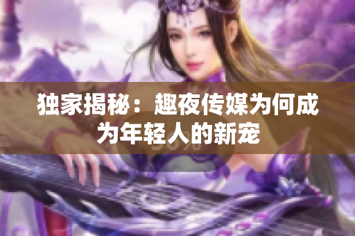 独家揭秘：趣夜传媒为何成为年轻人的新宠