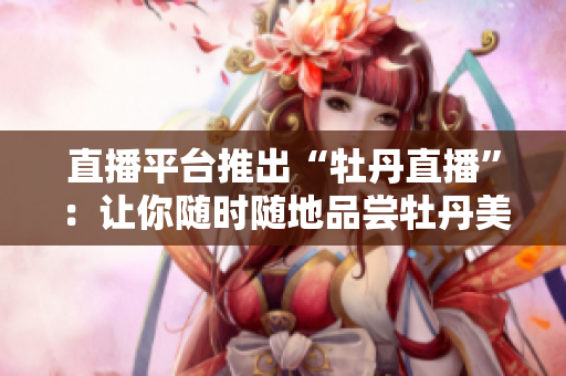 直播平台推出“牡丹直播”：让你随时随地品尝牡丹美景