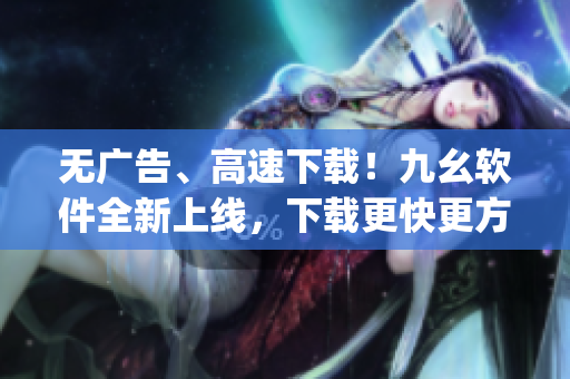 无广告、高速下载！九幺软件全新上线，下载更快更方便)