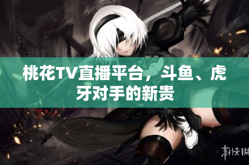 桃花TV直播平台，斗鱼、虎牙对手的新贵
