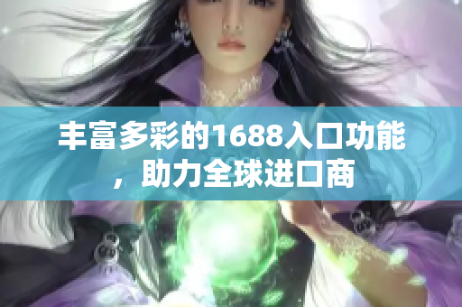 丰富多彩的1688入口功能，助力全球进口商