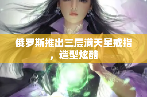 俄罗斯推出三层满天星戒指，造型炫酷