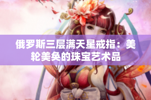 俄罗斯三层满天星戒指：美轮美奂的珠宝艺术品