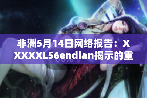 非洲5月14日网络报告：XXXXXL56endian揭示的重要细节