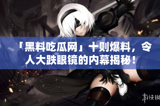「黑料吃瓜网」十则爆料，令人大跌眼镜的内幕揭秘！