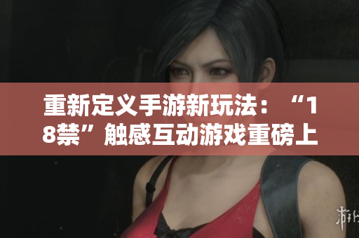 重新定义手游新玩法：“18禁”触感互动游戏重磅上线！