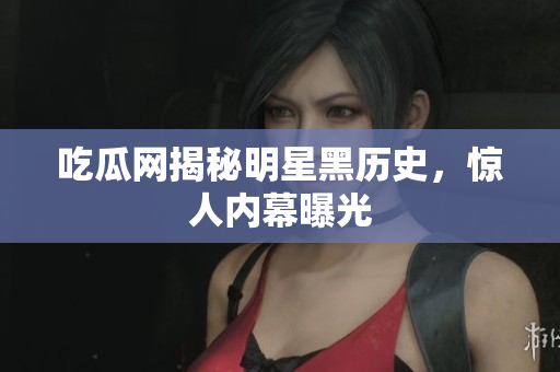 吃瓜网揭秘明星黑历史，惊人内幕曝光