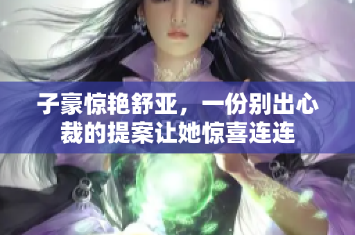 子豪惊艳舒亚，一份别出心裁的提案让她惊喜连连