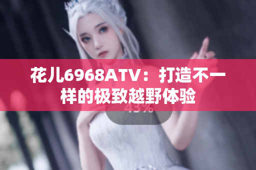 花儿6968ATV：打造不一样的极致越野体验