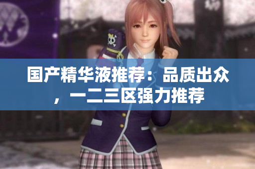 国产精华液推荐：品质出众，一二三区强力推荐