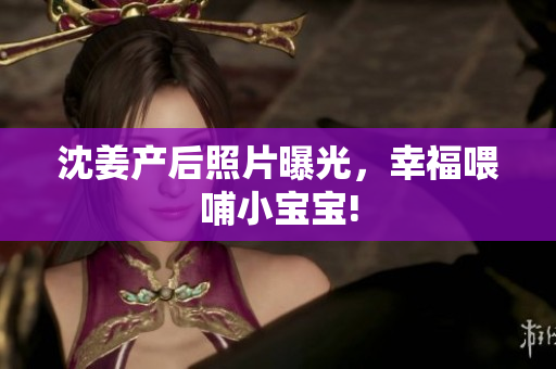 沈姜产后照片曝光，幸福喂哺小宝宝!