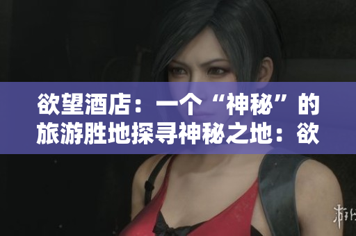 欲望酒店：一个“神秘”的旅游胜地探寻神秘之地：欲望酒店的奇妙旅程