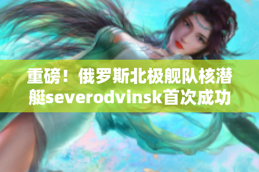 重磅！俄罗斯北极舰队核潜艇severodvinsk首次成功试射潜射导弹