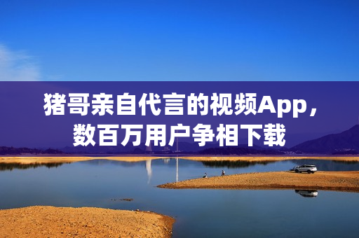猪哥亲自代言的视频App，数百万用户争相下载