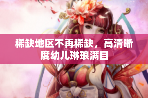 稀缺地区不再稀缺，高清晰度幼儿琳琅满目