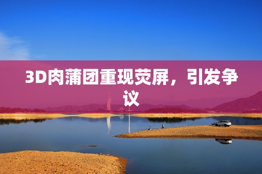 3D肉蒲团重现荧屏，引发争议