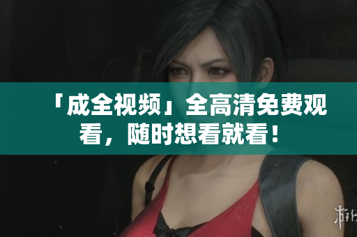 「成全视频」全高清免费观看，随时想看就看！