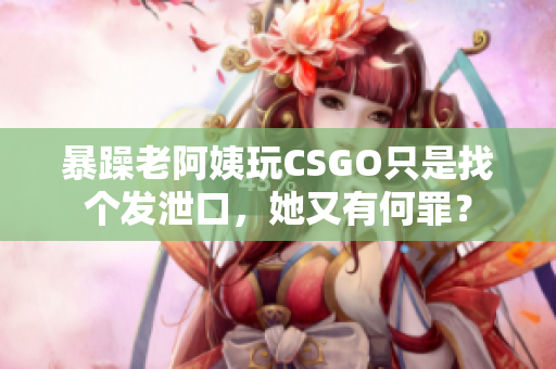 暴躁老阿姨玩CSGO只是找个发泄口，她又有何罪？