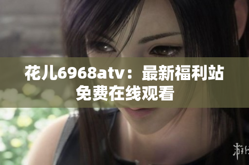花儿6968atv：最新福利站免费在线观看