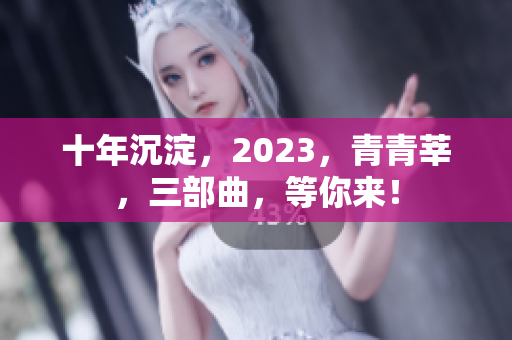 十年沉淀，2023，青青莘，三部曲，等你来！