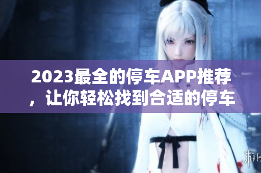 2023最全的停车APP推荐，让你轻松找到合适的停车位