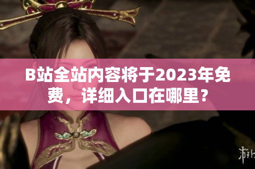 B站全站内容将于2023年免费，详细入口在哪里？